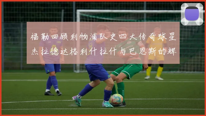 福勒回顾利物浦队史四大传奇球星杰拉德达格利什拉什与巴恩斯的辉煌成就