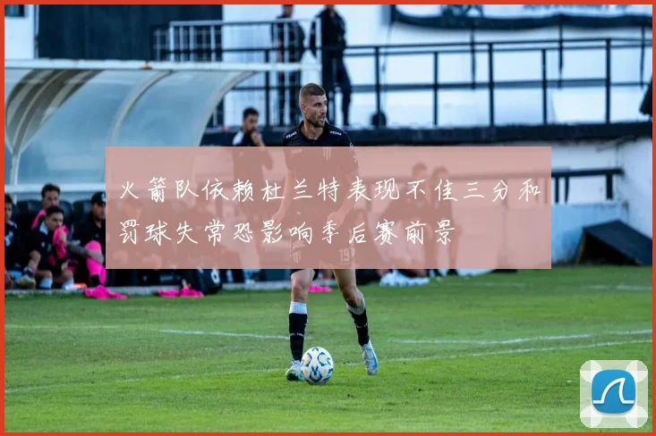 火箭队依赖杜兰特表现不佳三分和罚球失常恐影响季后赛前景
