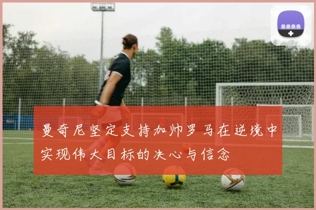 曼奇尼坚定支持加帅罗马在逆境中实现伟大目标的决心与信念