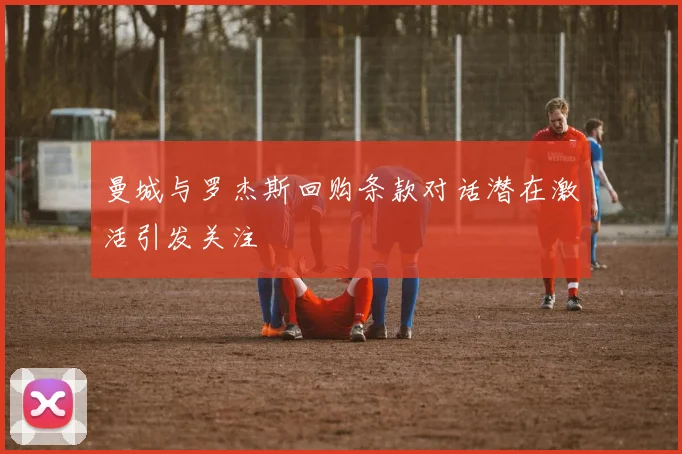 曼城与罗杰斯回购条款对话潜在激活引发关注