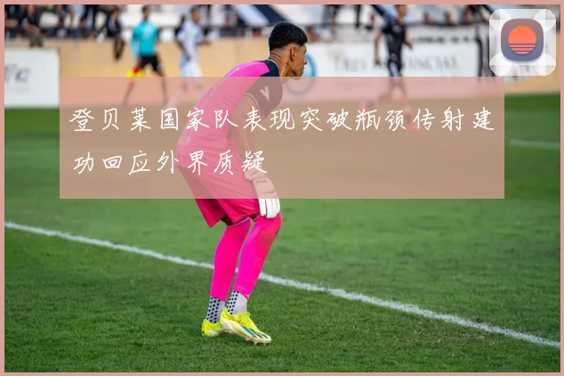 登贝莱国家队表现突破瓶颈传射建功回应外界质疑