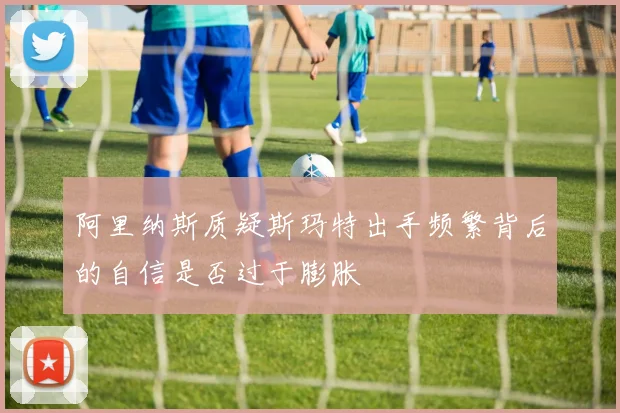 阿里纳斯质疑斯玛特出手频繁背后的自信是否过于膨胀