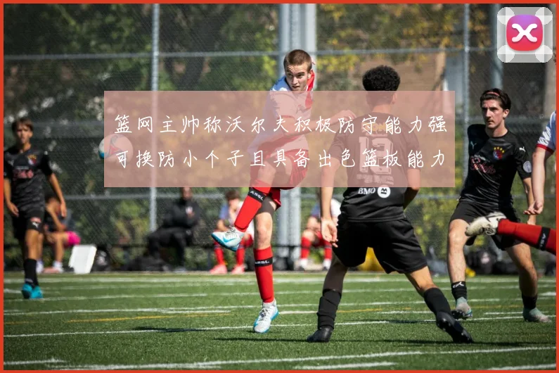 篮网主帅称沃尔夫积极防守能力强可换防小个子且具备出色篮板能力