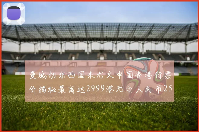 曼城切尔西国米尤文中国香港行票价揭秘最高达2999港元合人民币2598元
