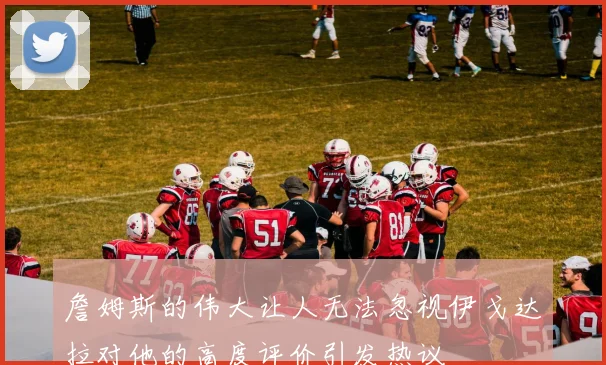 詹姆斯的伟大让人无法忽视伊戈达拉对他的高度评价引发热议