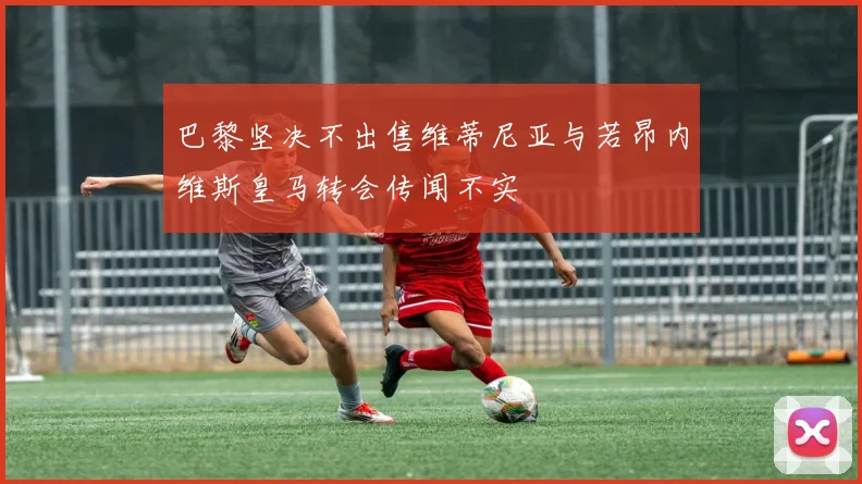 巴黎坚决不出售维蒂尼亚与若昂内维斯皇马转会传闻不实