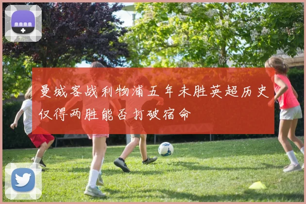 曼城客战利物浦五年未胜英超历史仅得两胜能否打破宿命