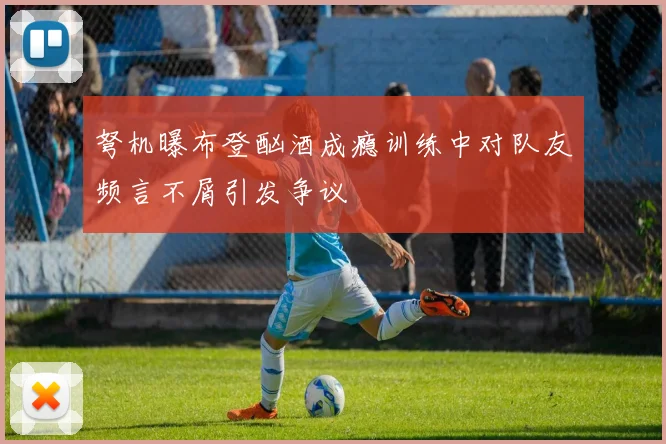 弩机曝布登酗酒成瘾训练中对队友频言不屑引发争议