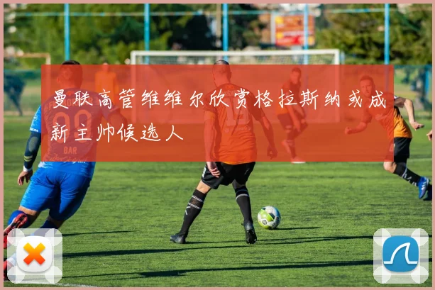 曼联高管维维尔欣赏格拉斯纳或成新主帅候选人