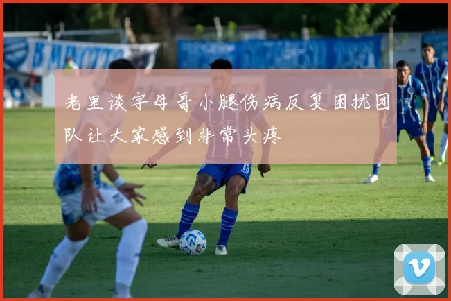 老里谈字母哥小腿伤病反复困扰团队让大家感到非常头疼