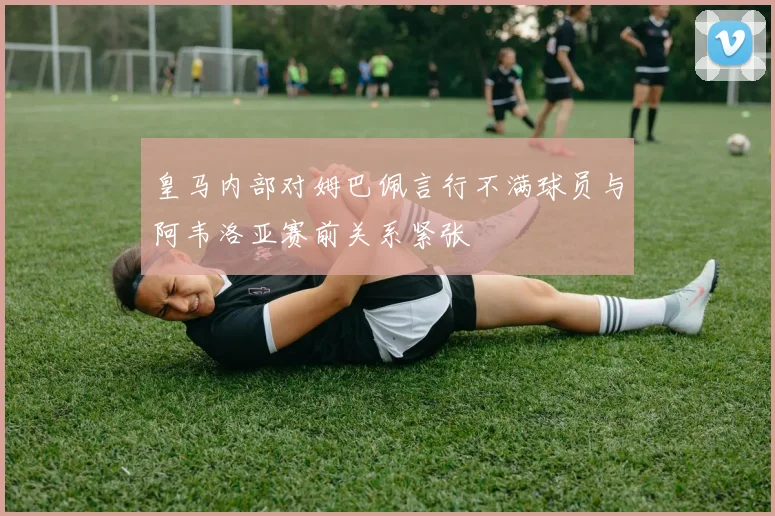 皇马内部对姆巴佩言行不满球员与阿韦洛亚赛前关系紧张