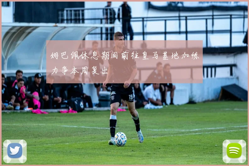 姆巴佩休息期间前往皇马基地加练力争本周复出