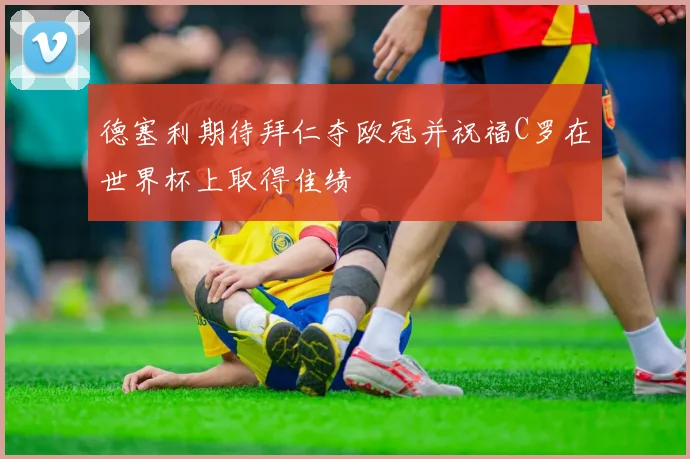 德塞利期待拜仁夺欧冠并祝福C罗在世界杯上取得佳绩