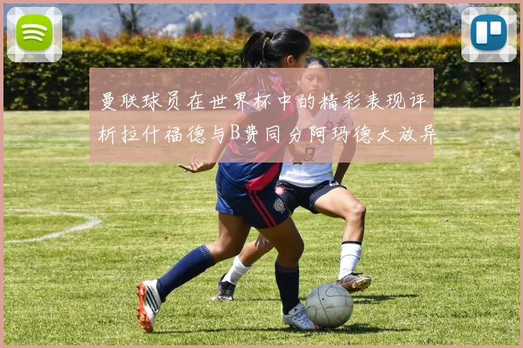 曼联球员在世界杯中的精彩表现评析拉什福德与B费同分阿玛德大放异彩