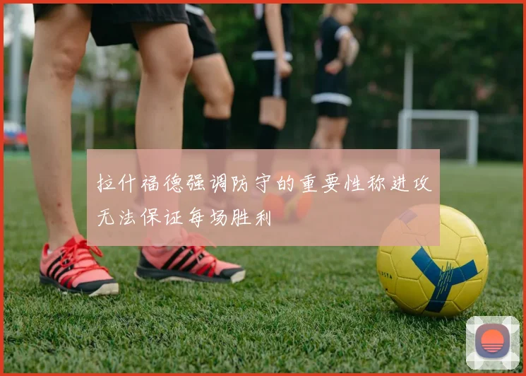 拉什福德强调防守的重要性称进攻无法保证每场胜利