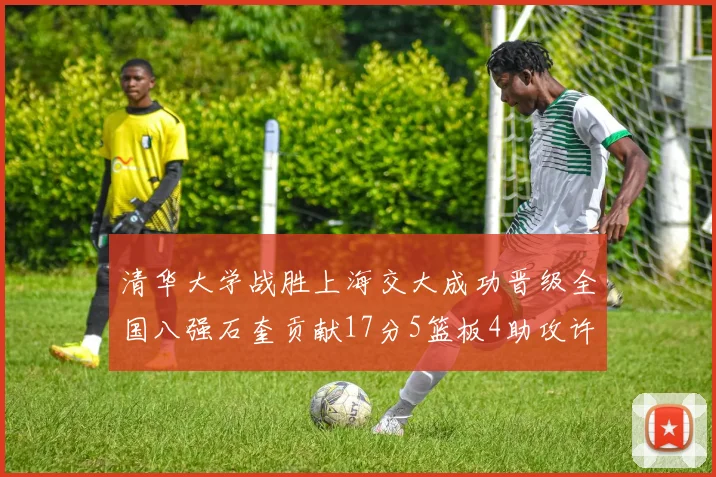 清华大学战胜上海交大成功晋级全国八强石奎贡献17分5篮板4助攻许熙桐斩获16分7篮板